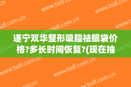 遂宁双华整形吸脂祛眼袋价格?多长时间恢复?(现在抽脂去眼袋多少钱)