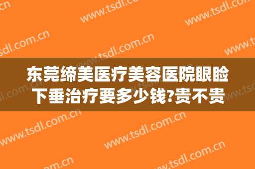 东莞缔美医疗美容医院眼睑下垂治疗要多少钱?贵不贵?(美缔整形医院)