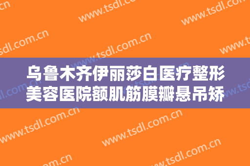 乌鲁木齐伊丽莎白医疗整形美容医院额肌筋膜瓣悬吊矫正上睑下垂一般价位是多少?贵不贵?