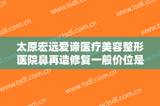 太原宏远爱谛医疗美容整形医院鼻再造修复一般价位是多少费用?有哪些优势?