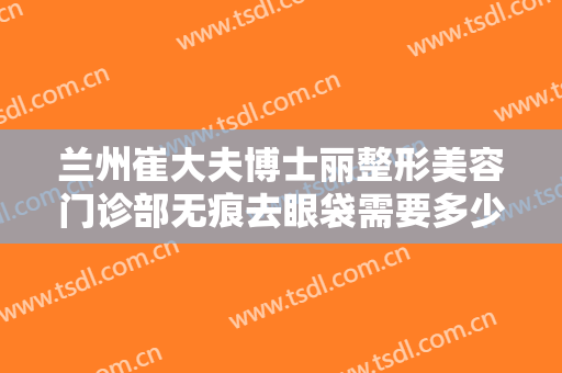 兰州崔大夫博士丽整形美容门诊部无痕去眼袋需要多少费用?需要多久恢复?
