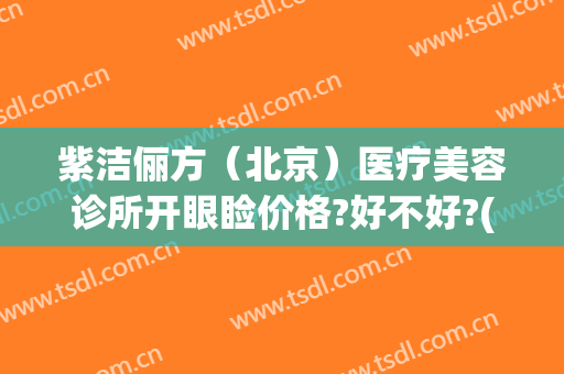 紫洁俪方（北京）医疗美容诊所开眼睑价格?好不好?(紫洁俪方医疗美容怎么样)