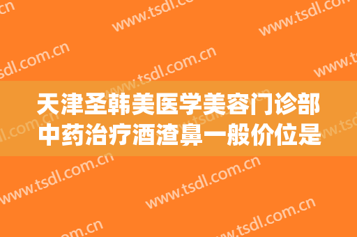 天津圣韩美医学美容门诊部中药治疗酒渣鼻一般价位是多少?好不好?(天津圣韩美医疗美容在哪里)