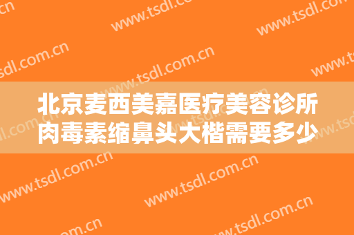 北京麦西美嘉医疗美容诊所肉毒素缩鼻头大楷需要多少费用?怎么样?