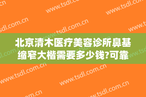北京清木医疗美容诊所鼻基缩窄大楷需要多少钱?可靠吗?(北京整鼻子价格)