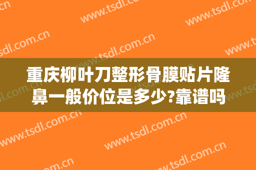 重庆柳叶刀整形骨膜贴片隆鼻一般价位是多少?靠谱吗?(隆鼻多少钱大概多少钱信赖重庆当代优)