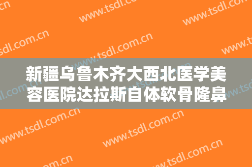 新疆乌鲁木齐大西北医学美容医院达拉斯自体软骨隆鼻需要多少费用?可靠吗?
