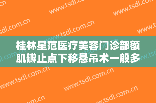 桂林星范医疗美容门诊部额肌瓣止点下移悬吊术一般多少钱?有哪些优势?