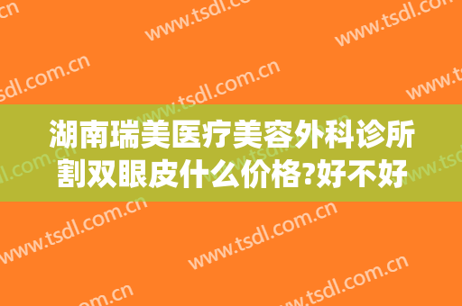湖南瑞美医疗美容外科诊所割双眼皮什么价格?好不好?(医美割双眼皮多少钱)