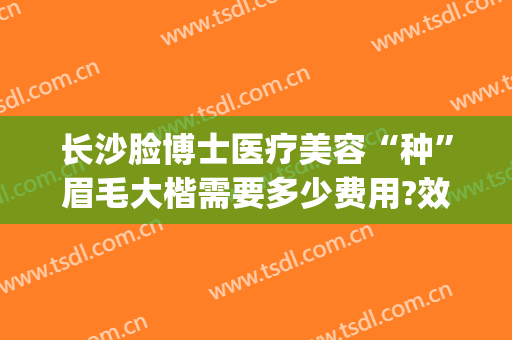 长沙脸博士医疗美容“种”眉毛大楷需要多少费用?效果怎么样?(长沙脸博士医疗美容招聘)