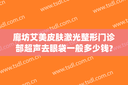 廊坊艾美皮肤激光整形门诊部超声去眼袋一般多少钱?可靠吗?(长春美奇国际整形医院做眼袋好吗?)