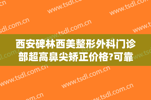 西安碑林西美整形外科门诊部超高鼻尖矫正价格?可靠吗?(西安医美整形)
