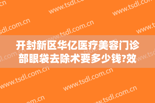 开封新区华亿医疗美容门诊部眼袋去除术要多少钱?效果怎么样?(开封华亿整形医院工资怎么发的)