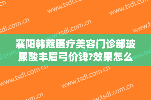 襄阳韩蔻医疗美容门诊部玻尿酸丰眉弓价钱?效果怎么样?(襄阳韩蔻医疗整形医院电话)