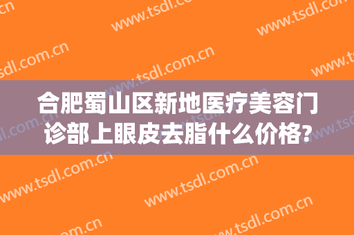 合肥蜀山区新地医疗美容门诊部上眼皮去脂什么价格?靠谱吗?(合肥蜀山区美容院)