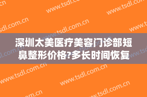 深圳太美医疗美容门诊部短鼻整形价格?多长时间恢复?(深圳鼻部整形医院)