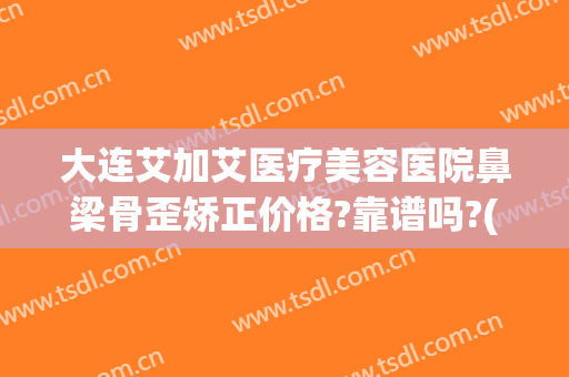 大连艾加艾医疗美容医院鼻梁骨歪矫正价格?靠谱吗?(鼻子矫正去正规医院还是整容医院)