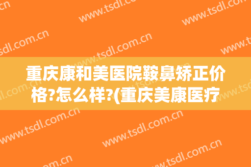 重庆康和美医院鞍鼻矫正价格?怎么样?(重庆美康医疗美容医院怎么样)
