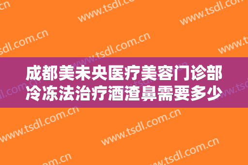 成都美未央医疗美容门诊部冷冻法治疗酒渣鼻需要多少钱?怎么样?