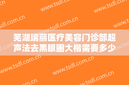 芜湖瑞丽医疗美容门诊部超声法去黑眼圈大楷需要多少钱?需要多久恢复?