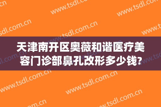 天津南开区奥薇和谐医疗美容门诊部鼻孔改形多少钱?可靠吗?(天津南开区奥薇和谐医疗美容官网)