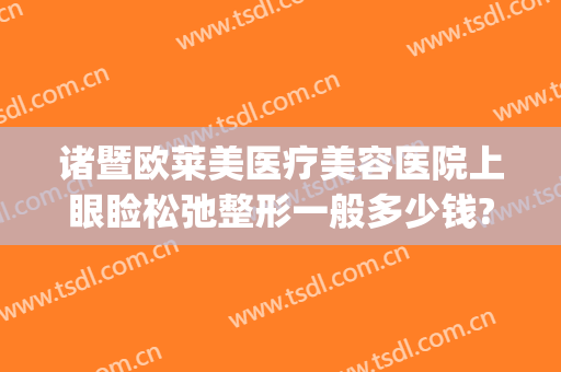诸暨欧莱美医疗美容医院上眼睑松弛整形一般多少钱?效果怎么样?(诸暨市欧莱美医疗美容医院)