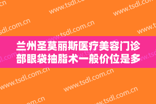 兰州圣莫丽斯医疗美容门诊部眼袋抽脂术一般价位是多少?有哪些优势?