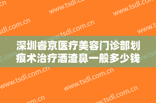 深圳睿京医疗美容门诊部划痕术治疗酒渣鼻一般多少钱?靠谱吗?