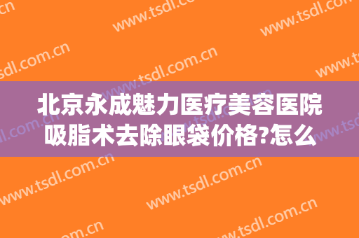 北京永成魅力医疗美容医院吸脂术去除眼袋价格?怎么样?(消除眼袋整容医院)