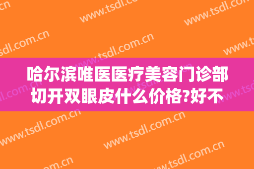 哈尔滨唯医医疗美容门诊部切开双眼皮什么价格?好不好?(三甲医院割双眼皮价格)