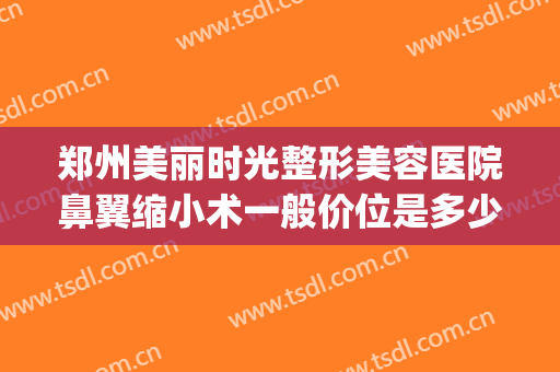郑州美丽时光整形美容医院鼻翼缩小术一般价位是多少?可靠吗?(郑州鼻子整形)