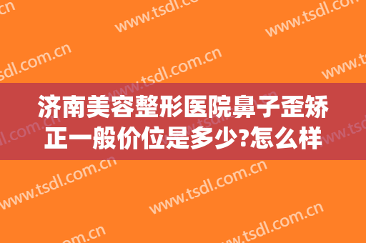 济南美容整形医院鼻子歪矫正一般价位是多少?怎么样?(山东济南美容整形医院)