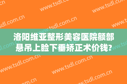 洛阳维亚整形美容医院额部悬吊上睑下垂矫正术价钱?需要多久恢复?(做矫正眼睑下垂手术大概需要多少钱)