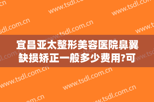 宜昌亚太整形美容医院鼻翼缺损矫正一般多少费用?可靠吗?(宜昌亚太整形医院医生)