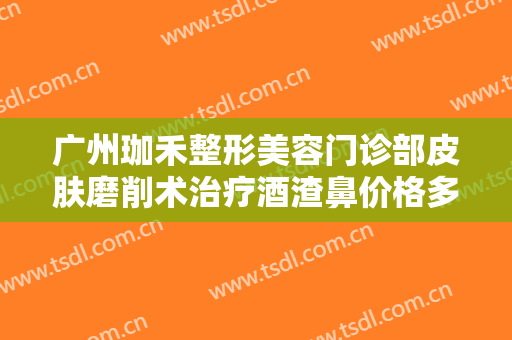 广州珈禾整形美容门诊部皮肤磨削术治疗酒渣鼻价格多少钱?好不好?