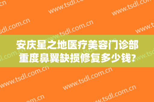 安庆星之地医疗美容门诊部重度鼻翼缺损修复多少钱?效果怎么样?(安庆星之地整形医院)