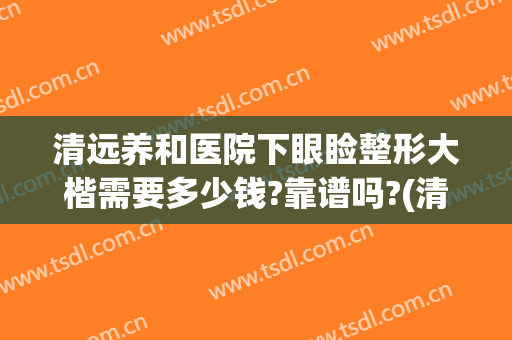 清远养和医院下眼睑整形大楷需要多少钱?靠谱吗?(清远整容医院哪个好)