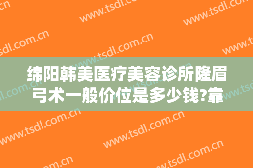 绵阳韩美医疗美容诊所隆眉弓术一般价位是多少钱?靠谱吗?(绵阳韩美整形美容医院是正规医院吗)
