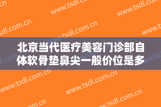 北京当代医疗美容门诊部自体软骨垫鼻尖一般价位是多少费用?可靠吗?