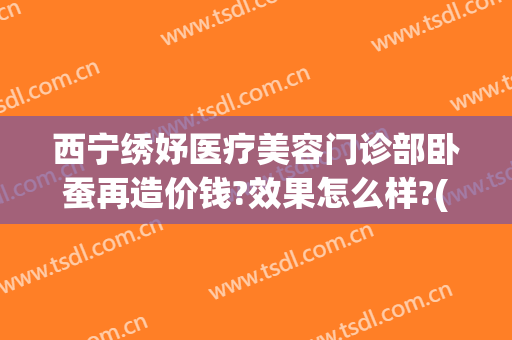西宁绣妤医疗美容门诊部卧蚕再造价钱?效果怎么样?(西宁绣妤整形)