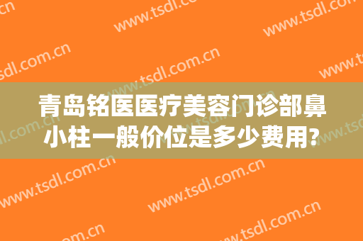青岛铭医医疗美容门诊部鼻小柱一般价位是多少费用?有哪些优势?(青岛铭医国际整形美容医院怎么样)