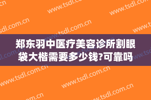 郑东羽中医疗美容诊所割眼袋大楷需要多少钱?可靠吗?(郑州羽中医美整形正规吗)