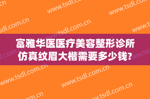 富雅华医医疗美容整形诊所仿真纹眉大楷需要多少钱?好不好?(富华整形医院是正规的吗)
