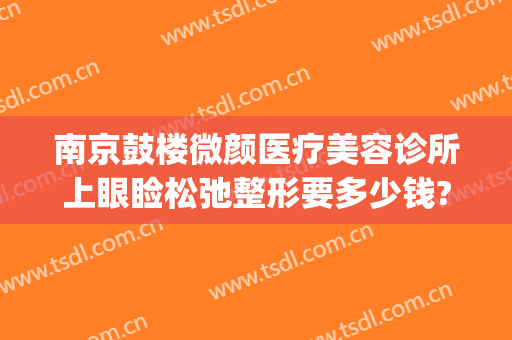 南京鼓楼微颜医疗美容诊所上眼睑松弛整形要多少钱?多长时间恢复?(南京轻颜整形医院)