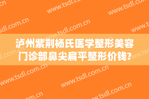 泸州紫荆杨氏医学整形美容门诊部鼻尖扁平整形价钱?怎么样?(荆州鼻部整形费用)