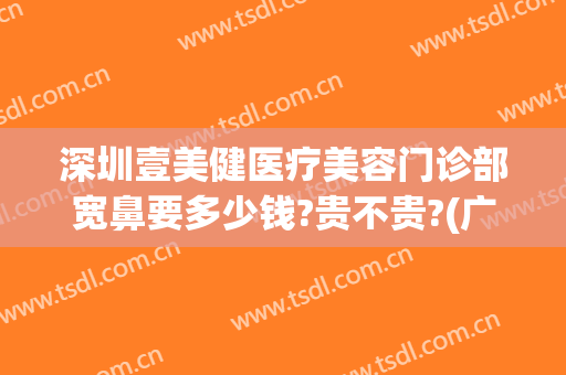 深圳壹美健医疗美容门诊部宽鼻要多少钱?贵不贵?(广州壹美整形医院)