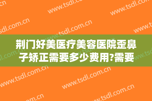 荆门好美医疗美容医院歪鼻子矫正需要多少费用?需要多久恢复?(荆州隆鼻整形失败修复医院)