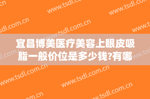宜昌博美医疗美容上眼皮吸脂一般价位是多少钱?有哪些优势?(宜昌割双眼皮多少钱)