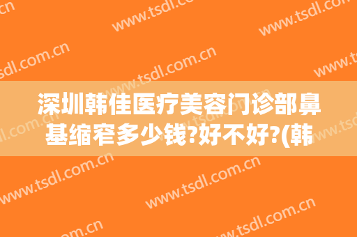 深圳韩佳医疗美容门诊部鼻基缩窄多少钱?好不好?(韩佳隆鼻多少钱)