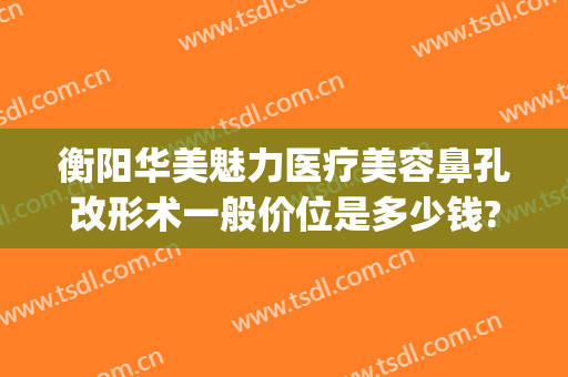 衡阳华美魅力医疗美容鼻孔改形术一般价位是多少钱?效果怎么样?(衡阳雅美整形)